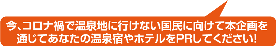 今、コロナ禍で温泉地に行けない国民に向けて本企画を通じてあなたの温泉宿やホテルをPRしてください！